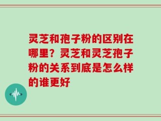 灵芝和孢子粉的区别在哪里？灵芝和灵芝孢子粉的关系到底是怎么样的谁更好