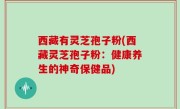 西藏有灵芝孢子粉(西藏灵芝孢子粉：健康养生的神奇保健品)