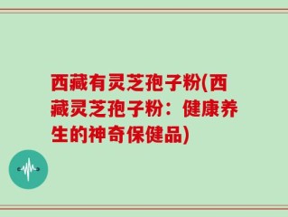 西藏有灵芝孢子粉(西藏灵芝孢子粉：健康养生的神奇保健品)