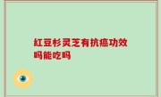 红豆杉灵芝有抗癌功效吗能吃吗