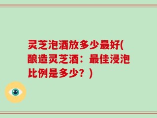 灵芝泡酒放多少最好(酿造灵芝酒：最佳浸泡比例是多少？)