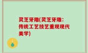 灵芝牙雕(灵芝牙雕：传统工艺技艺重现现代美学)