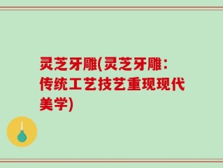 灵芝牙雕(灵芝牙雕：传统工艺技艺重现现代美学)