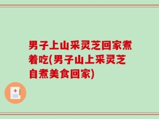 男子上山采灵芝回家煮着吃(男子山上采灵芝自煮美食回家)