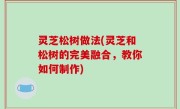 灵芝松树做法(灵芝和松树的完美融合，教你如何制作)