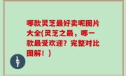 哪款灵芝最好卖呢图片大全(灵芝之最，哪一款最受欢迎？完整对比图解！)