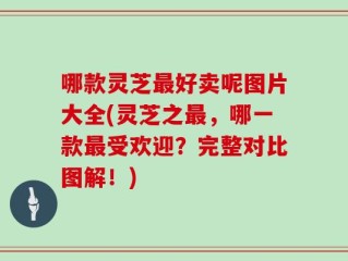 哪款灵芝最好卖呢图片大全(灵芝之最，哪一款最受欢迎？完整对比图解！)