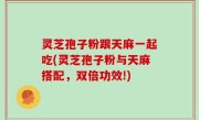 灵芝孢子粉跟天麻一起吃(灵芝孢子粉与天麻搭配，双倍功效!)