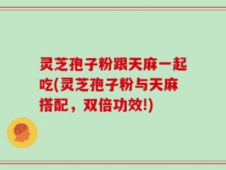 灵芝孢子粉跟天麻一起吃(灵芝孢子粉与天麻搭配，双倍功效!)