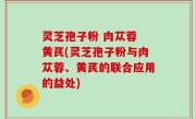 灵芝孢子粉 肉苁蓉 黄芪(灵芝孢子粉与肉苁蓉、黄芪的联合应用的益处)