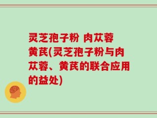 灵芝孢子粉 肉苁蓉 黄芪(灵芝孢子粉与肉苁蓉、黄芪的联合应用的益处)