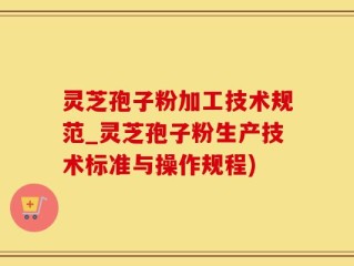 灵芝孢子粉加工技术规范_灵芝孢子粉生产技术标准与操作规程)