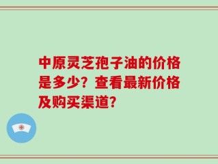 中原灵芝孢子油的价格是多少？查看最新价格及购买渠道？