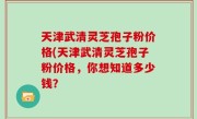天津武清灵芝孢子粉价格(天津武清灵芝孢子粉价格，你想知道多少钱？