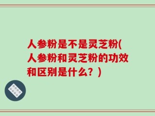 人参粉是不是灵芝粉(人参粉和灵芝粉的功效和区别是什么？)