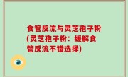 食管反流与灵芝孢子粉(灵芝孢子粉：缓解食管反流不错选择)