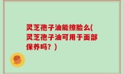 灵芝孢子油能擦脸么(灵芝孢子油可用于面部保养吗？)