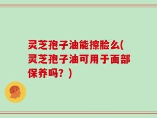 灵芝孢子油能擦脸么(灵芝孢子油可用于面部保养吗？)