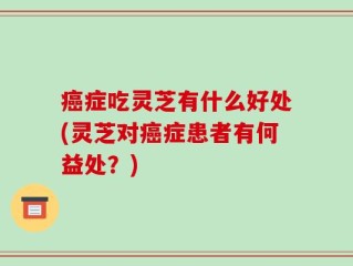 癌症吃灵芝有什么好处(灵芝对癌症患者有何益处？)