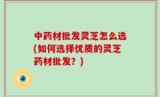 中药材批发灵芝怎么选(如何选择优质的灵芝药材批发？)