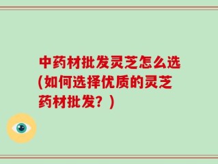 中药材批发灵芝怎么选(如何选择优质的灵芝药材批发？)