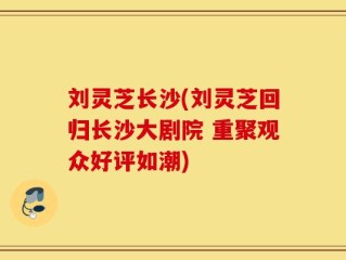 刘灵芝长沙(刘灵芝回归长沙大剧院 重聚观众好评如潮)