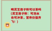 喝灵芝孢子粉可以茶吗(灵芝孢子粉：可泡水也可冲茶，营养价值齐飞！)