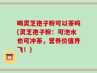 喝灵芝孢子粉可以茶吗(灵芝孢子粉：可泡水也可冲茶，营养价值齐飞！)