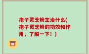 孢子灵芝粉主治什么(孢子灵芝粉的功效和作用，了解一下！)
