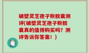 破壁灵芝孢子粉胶囊测评(破壁灵芝孢子粉胶囊真的值得购买吗？测评告诉你答案！)