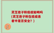 灵芝孢子粉癌症能喝吗(灵芝孢子粉在癌症患者中是否安全？)