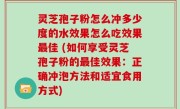 灵芝孢子粉怎么冲多少度的水效果怎么吃效果最佳 (如何享受灵芝孢子粉的最佳效果：正确冲泡方法和适宜食用方式)