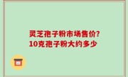 灵芝孢子粉市场售价？10克孢子粉大约多少