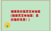 福建高价值灵芝米加盟(福建灵芝米加盟：高价值好生意！)