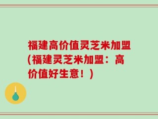 福建高价值灵芝米加盟(福建灵芝米加盟：高价值好生意！)