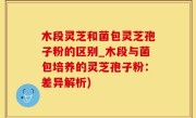 木段灵芝和菌包灵芝孢子粉的区别_木段与菌包培养的灵芝孢子粉：差异解析)