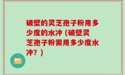 破壁的灵芝孢子粉用多少度的水冲 (破壁灵芝孢子粉需用多少度水冲？)