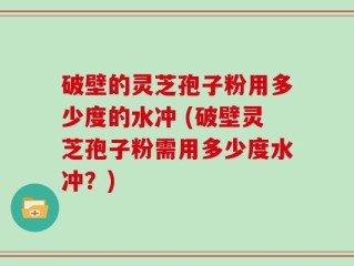 破壁的灵芝孢子粉用多少度的水冲 (破壁灵芝孢子粉需用多少度水冲？)