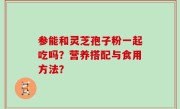 参能和灵芝孢子粉一起吃吗？营养搭配与食用方法？