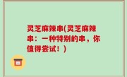 灵芝麻辣串(灵芝麻辣串：一种特别的串，你值得尝试！)