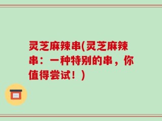 灵芝麻辣串(灵芝麻辣串：一种特别的串，你值得尝试！)