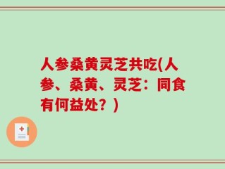 人参桑黄灵芝共吃(人参、桑黄、灵芝：同食有何益处？)