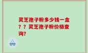 灵芝孢子粉多少钱一盒？？灵芝孢子粉价格查询？