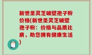 新世圣灵芝破壁孢子粉价格(新世圣灵芝破壁孢子粉：价格与品质比肩，助您拥有健康生活)