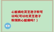 心脏病吃灵芝孢子粉可以吗(可以吃灵芝孢子粉预防心脏病吗？)