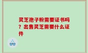 灵芝孢子粉需要证书吗？出售灵芝需要什么证件