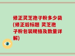 修正灵芝孢子粉多少袋(修正后标题 灵芝孢子粉包装规格及数量详解)