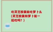 吃灵芝胶囊能吃萝卜么(灵芝胶囊和萝卜能一起吃吗？)