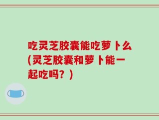 吃灵芝胶囊能吃萝卜么(灵芝胶囊和萝卜能一起吃吗？)
