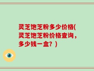 灵芝饱芝粉多少价格(灵芝饱芝粉价格查询，多少钱一盒？)